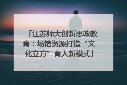 江苏师大创新思政教育：场馆资源打造“文化立方”育人新模式