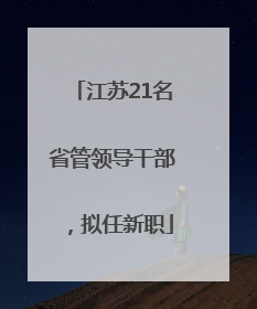 江苏21名省管领导干部，拟任新职