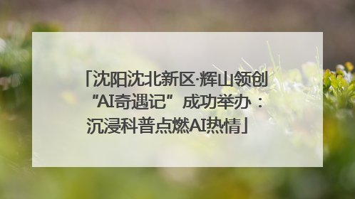 沈阳沈北新区·辉山领创“AI奇遇记”成功举办：沉浸科普点燃AI热情