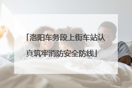 洛阳车务段上街车站认真筑牢消防安全防线