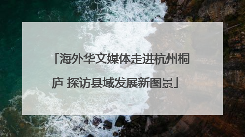 海外华文媒体走进杭州桐庐 探访县域发展新图景