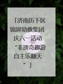 济南历下区锦屏幼教集团 庆六一活动“非遗奇趣游 自主乐翻天”