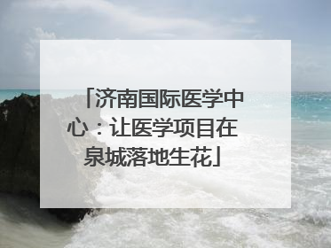 济南国际医学中心：让医学项目在泉城落地生花