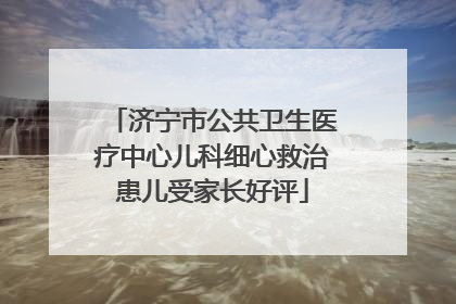 济宁市公共卫生医疗中心儿科细心救治患儿受家长好评