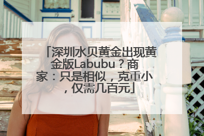 深圳水贝黄金出现黄金版Labubu？商家：只是相似，克重小，仅需几百元