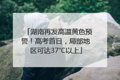 湖南再发高温黄色预警！高考首日，局部地区可达37℃以上