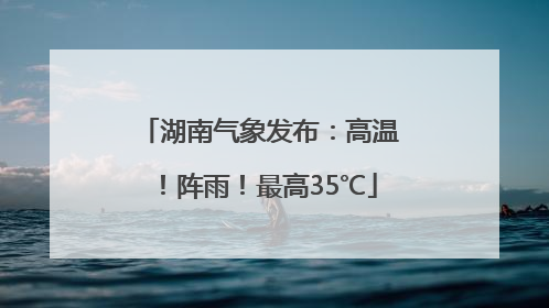 湖南气象发布：高温！阵雨！最高35℃