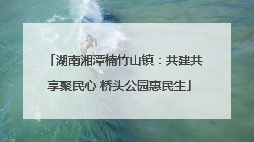湖南湘潭楠竹山镇：共建共享聚民心 桥头公园惠民生