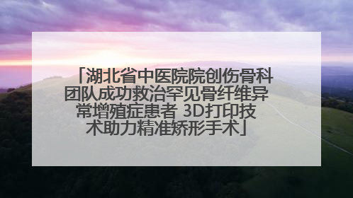 湖北省中医院院创伤骨科团队成功救治罕见骨纤维异常增殖症患者 3D打印技术助力精准矫形手术