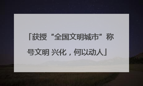 获授“全国文明城市”称号文明 兴化，何以动人