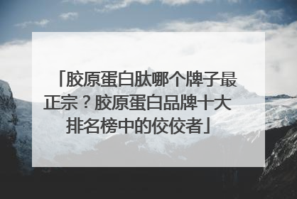 胶原蛋白肽哪个牌子最正宗？胶原蛋白品牌十大排名榜中的佼佼者
