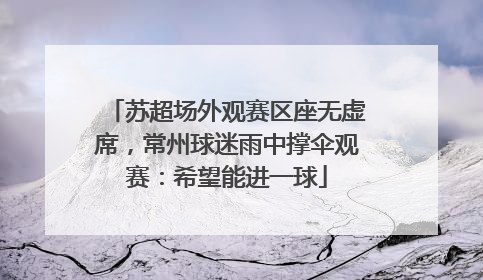 苏超场外观赛区座无虚席，常州球迷雨中撑伞观赛：希望能进一球
