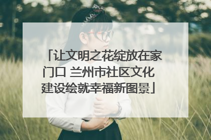 让文明之花绽放在家门口 兰州市社区文化建设绘就幸福新图景