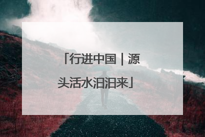 行进中国｜源头活水汩汩来