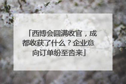 西博会圆满收官，成都收获了什么？企业意向订单纷至沓来