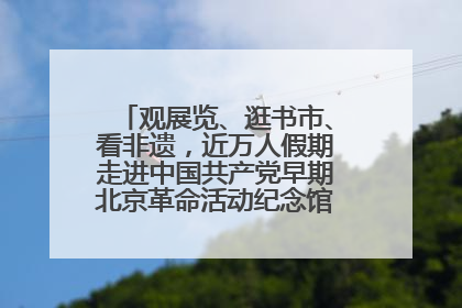观展览、逛书市、看非遗，近万人假期走进中国共产党早期北京革命活动纪念馆解锁参观新体验