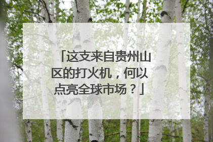 这支来自贵州山区的打火机,何以点亮全球市场?