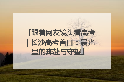 跟着网友镜头看高考｜长沙高考首日：晨光里的奔赴与守望