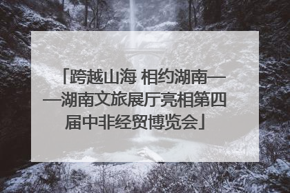 跨越山海 相约湖南——湖南文旅展厅亮相第四届中非经贸博览会