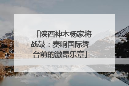 陕西神木杨家将战鼓：奏响国际舞台前的激昂乐章