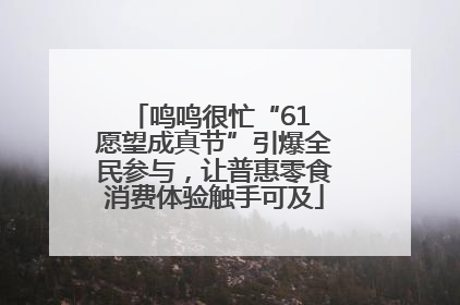 鸣鸣很忙“61 愿望成真节”引爆全民参与，让普惠零食消费体验触手可及