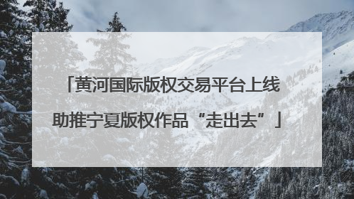 黄河国际版权交易平台上线 助推宁夏版权作品“走出去”