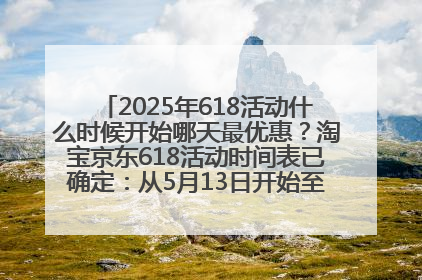 2025年618活动什么时候开始哪天最优惠？淘宝京东618活动时间表已确定：从5月13日开始至6月18日结束