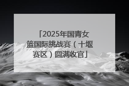 2025年国青女篮国际挑战赛（十堰赛区）圆满收官