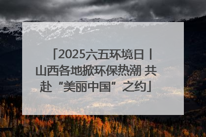 2025六五环境日丨山西各地掀环保热潮 共赴“美丽中国”之约
