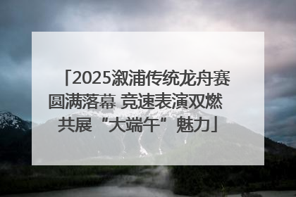 2025溆浦传统龙舟赛圆满落幕 竞速表演双燃 共展“大端午”魅力