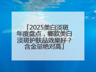 2025美白淡斑年度盘点，哪款美白淡斑护肤品效果好？含金量绝对高