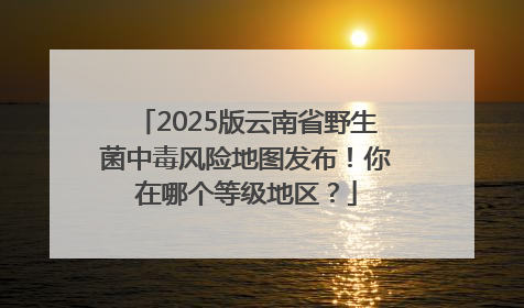 2025版云南省野生菌中毒风险地图发布！你在哪个等级地区？