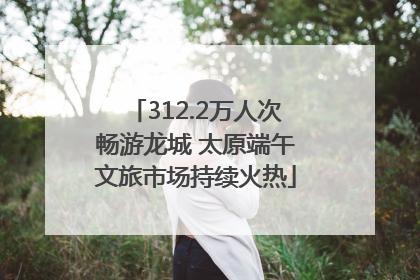 312.2万人次畅游龙城 太原端午文旅市场持续火热