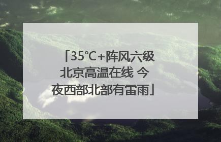 35℃+阵风六级 北京高温在线 今夜西部北部有雷雨