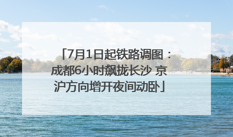 7月1日起铁路调图：成都6小时飙拢长沙 京沪方向增开夜间动卧